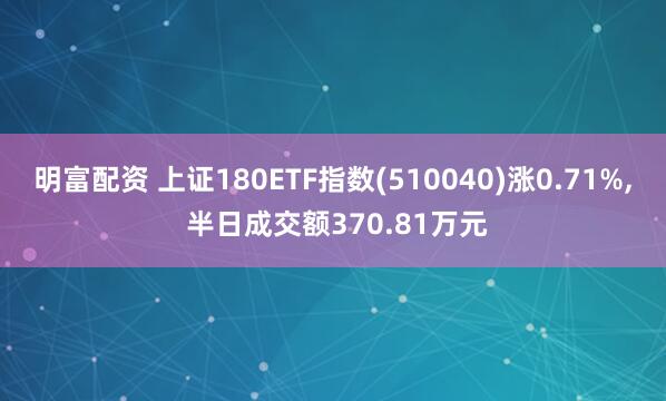 明富配资 上证180ETF指数(510040)涨0.71%, 半日成交额370.81万元
