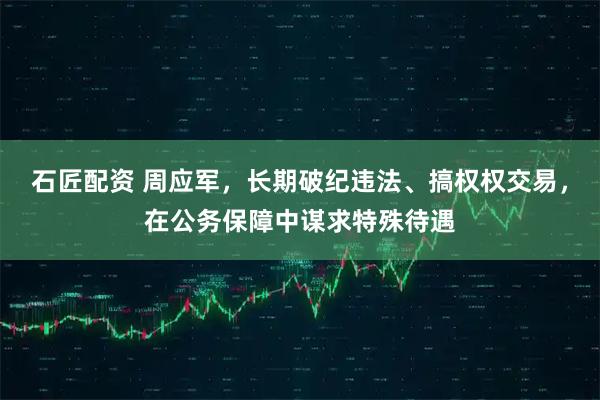 石匠配资 周应军，长期破纪违法、搞权权交易，在公务保障中谋求特殊待遇