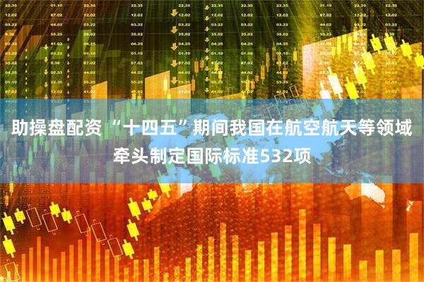 助操盘配资 “十四五”期间我国在航空航天等领域牵头制定国际标准532项