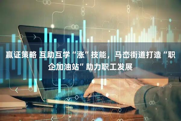 赢证策略 互助互学“涨”技能，马峦街道打造“职企加油站”助力职工发展