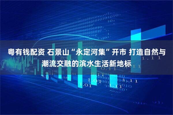 粤有钱配资 石景山“永定河集”开市 打造自然与潮流交融的滨水生活新地标
