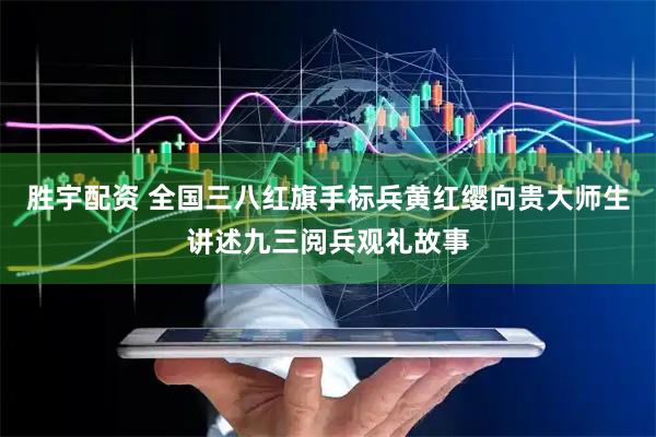 胜宇配资 全国三八红旗手标兵黄红缨向贵大师生讲述九三阅兵观礼故事