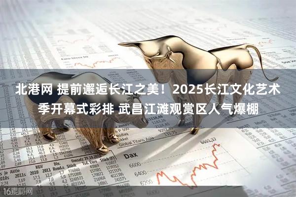 北港网 提前邂逅长江之美！2025长江文化艺术季开幕式彩排 武昌江滩观赏区人气爆棚