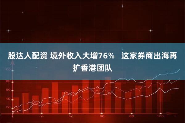 股达人配资 境外收入大增76%   这家券商出海再扩香港团队