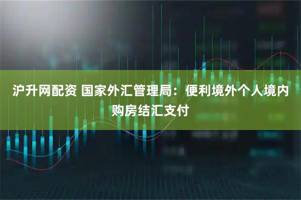 沪升网配资 国家外汇管理局：便利境外个人境内购房结汇支付