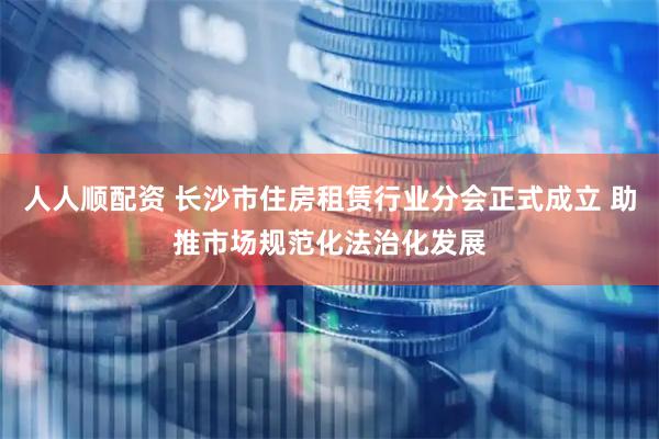 人人顺配资 长沙市住房租赁行业分会正式成立 助推市场规范化法治化发展