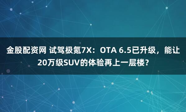 金股配资网 试驾极氪7X：OTA 6.5已升级，能让20万级SUV的体验再上一层楼？