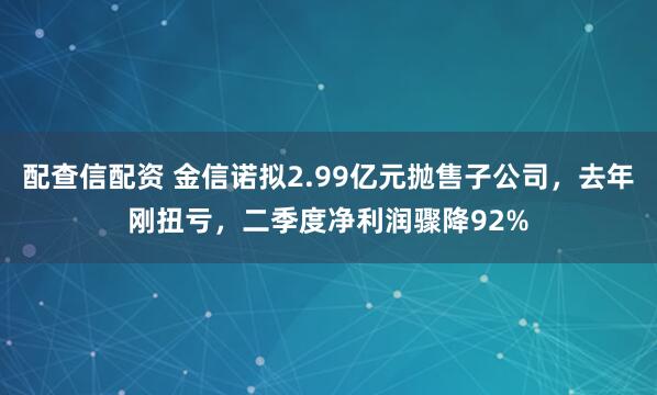 配查信配资 金信诺拟2.99亿元抛售子公司，去年刚扭亏，二季度净利润骤降92%