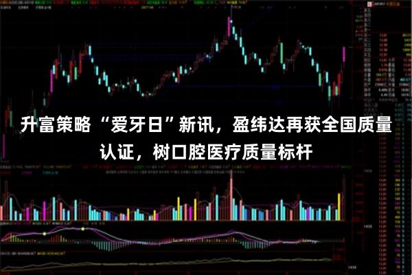 升富策略 “爱牙日”新讯，盈纬达再获全国质量认证，树口腔医疗质量标杆