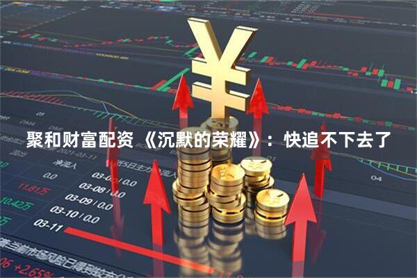 聚和财富配资 《沉默的荣耀》：快追不下去了