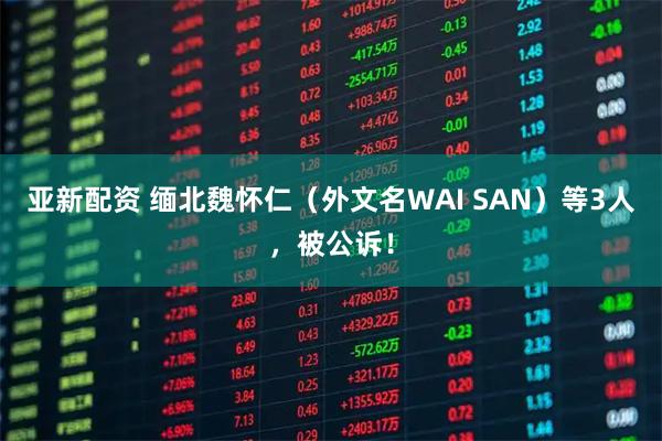 亚新配资 缅北魏怀仁（外文名WAI SAN）等3人，被公诉！