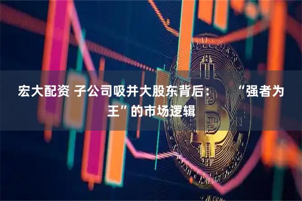 宏大配资 子公司吸并大股东背后：     “强者为王”的市场逻辑