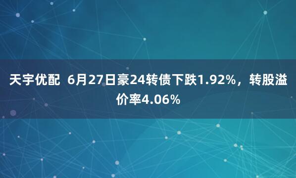 天宇优配  6月27日豪24转债下跌1.92%，转股溢价率4.06%