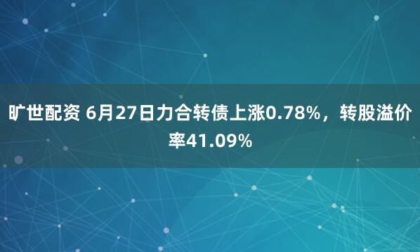旷世配资 6月27日力合转债上涨0.78%，转股溢价率41.09%