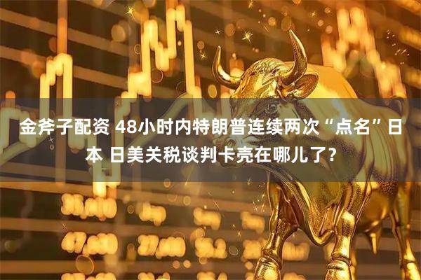 金斧子配资 48小时内特朗普连续两次“点名”日本 日美关税谈判卡壳在哪儿了？