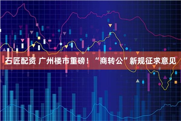 石匠配资 广州楼市重磅！“商转公”新规征求意见