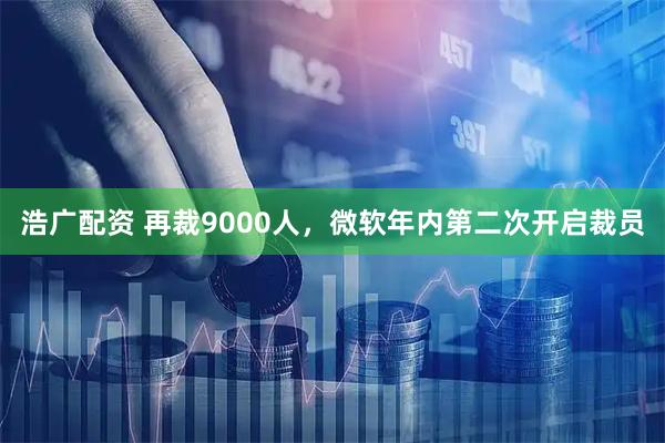 浩广配资 再裁9000人，微软年内第二次开启裁员
