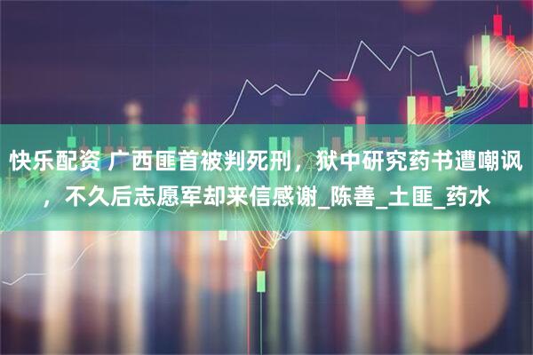 快乐配资 广西匪首被判死刑，狱中研究药书遭嘲讽，不久后志愿军却来信感谢_陈善_土匪_药水