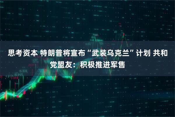 思考资本 特朗普将宣布“武装乌克兰”计划 共和党盟友：积极推进军售