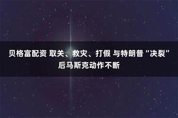 贝格富配资 取关、救灾、打假 与特朗普“决裂”后马斯克动作不断