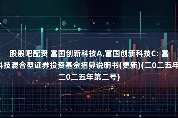 股般吧配资 富国创新科技A,富国创新科技C: 富国创新科技混合型证券投资基金招募说明书(更新)(二0二五年第二号)