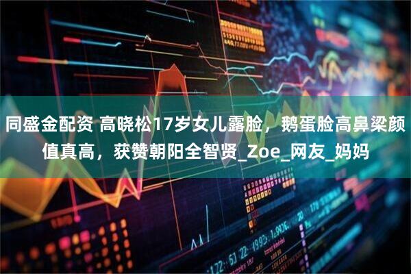 同盛金配资 高晓松17岁女儿露脸，鹅蛋脸高鼻梁颜值真高，获赞朝阳全智贤_Zoe_网友_妈妈