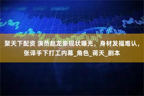 聚天下配资 演员赵龙豪现状曝光，身材发福难认，张译手下打工内幕_角色_蒋天_剧本