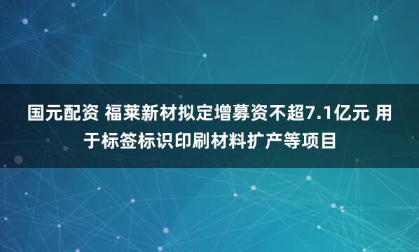 国元配资 福莱新材拟定增募资不超7.1亿元 用于标签标识印刷材料扩产等项目