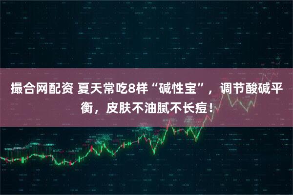 撮合网配资 夏天常吃8样“碱性宝”，调节酸碱平衡，皮肤不油腻不长痘！